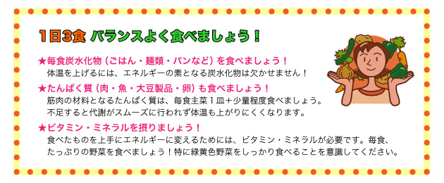 「1日3食 バランスよく食べましょう!」
<毎食炭水化物(ごはん・麺類・パンなど)を食べましょう!>体温を上げるには、エネルギーの素となる炭水化物は欠かせません!
<たんぱく質(肉・魚・大豆製品・卵)も食べましょう!>筋肉の材料となるたんぱく質は、毎食主菜1皿+少量程度食べましょう。
不足すると代謝がスムーズに行われず体温も上がりにくくなります。
<ビタミン・ミネラルを摂りましょう!>食べたものを上手にエネルギーに変えるためには、ビタミン・ミネラルが必要です。毎食、
たっぷりの野菜を食べましょう!特に緑黄色野菜をしっかり食べることを意識してください。