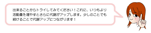 出来ることからトライしてみてください!これに、いつもより 活動量を増やすとさらに代謝がアップします。少しのことでも 続けることで代謝アップにつながります!