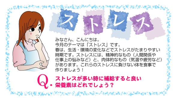 今月のテーマは「ストレス」です。
春は、生活・環境の変化などでストレスがたまりやすい時期です。
ストレスには、精神的なもの（人間関係や仕事上の悩みなど）と、肉体的なもの（気温や疲労など）があります。これらのストレスに負けない体を食事で作りましょう！


Q.ストレスが多い時に補給すると良い栄養素はどれでしょう？