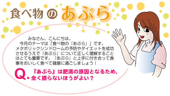 食べ物の『あぶら』
みなさん、こんにちは。
今月のテーマは「食べ物の『あぶら』」です。
メタボリックシンドロームの予防やダイエットを成功させるうえで『あぶら』について正しく理解することはとても重要です。『あぶら』と上手に付き合って食事をおいしく食べて健康に過ごしましょう！
Q.『あぶら』は肥満の原因となるため、全く摂らないほうがよい？