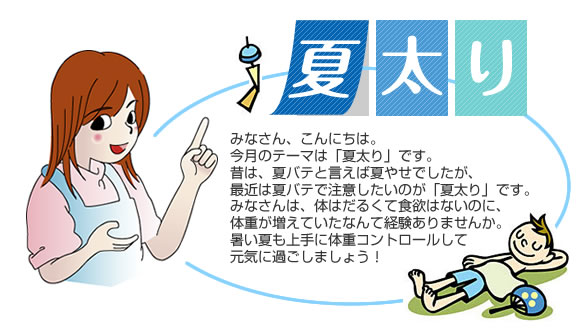 『夏太り』
            みなさん、こんにちは。
今月のテーマは「夏太り」です。
昔は、夏バテと言えば夏やせでしたが、最近は夏バテで注意したいのが「夏太り」です。
みなさんは、体はだるくて食欲はないのに、体重が増えていたなんて経験ありませんか。
暑い夏も上手に体重コントロールして元気に過ごしましょう！