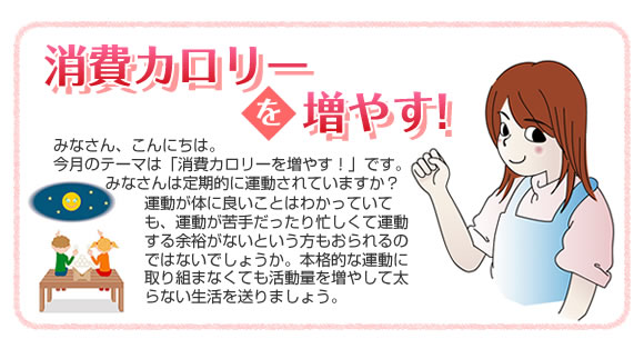 『夏太り』
            みなさん、こんにちは。
今月のテーマは「夏太り」です。
昔は、夏バテと言えば夏やせでしたが、最近は夏バテで注意したいのが「夏太り」です。
みなさんは、体はだるくて食欲はないのに、体重が増えていたなんて経験ありませんか。
暑い夏も上手に体重コントロールして元気に過ごしましょう！